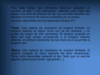 Para cada campo que definamos debemos asignarle un nombre, un tipo y una descripción. Además, para cada tipo existen una serie de atributos de tipo que permiten describir con precisión el dominio de valores aceptados por el campo.Los tipos disponibles son los siguientes (Access 97):*Texto: Una cadena de caracteres de longitud limitada. La longitud máxima se define como uno de los atributos, y no puede ser mayor de 255 caracteres. El espacio ocupado en disco por este campo corresponde a la longitud máxima definida. Un atributo importante del tipo texto es si se permite la longitud cero.*Memo: Una cadena de caracteres de longitud ilimitada. El espacio ocupado en disco depende del texto almacenado. Tiene como desventaja respecto al tipo Texto que no permite algunas operaciones (orden, agrupación...).