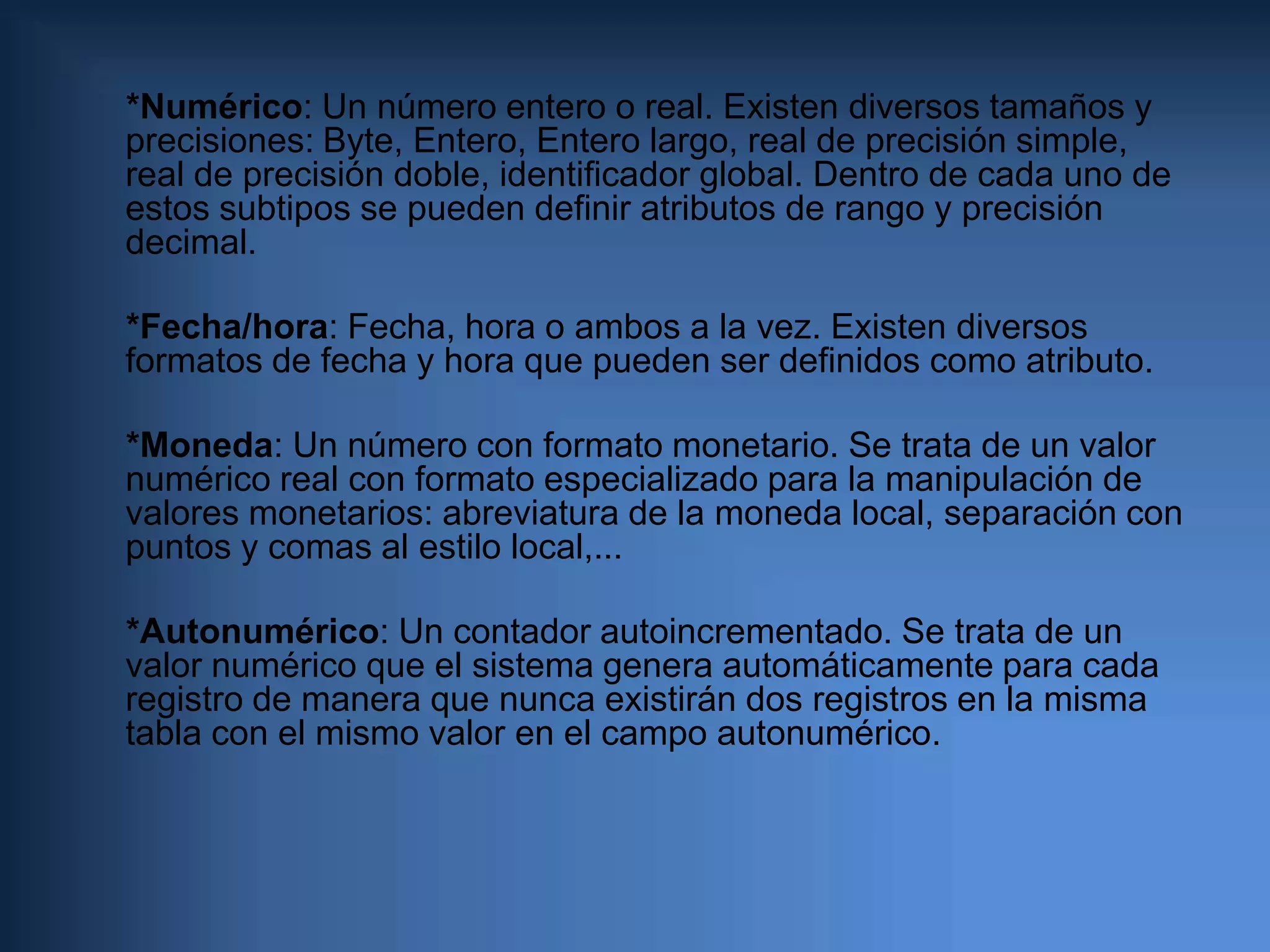      *Numérico: Un número entero o real. Existen diversos tamaños y precisiones: Byte, Entero, Entero largo, real de precisión simple, real de precisión doble, identificador global. Dentro de cada uno de estos subtipos se pueden definir atributos de rango y precisión decimal.    *Fecha/hora: Fecha, hora o ambos a la vez. Existen diversos formatos de fecha y hora que pueden ser definidos como atributo.     *Moneda: Un número con formato monetario. Se trata de un valor numérico real con formato especializado para la manipulación de valores monetarios: abreviatura de la moneda local, separación con puntos y comas al estilo local,...    *Autonumérico: Un contador autoincrementado. Se trata de un valor numérico que el sistema genera automáticamente para cada registro de manera que nunca existirán dos registros en la misma tabla con el mismo valor en el campo autonumérico.