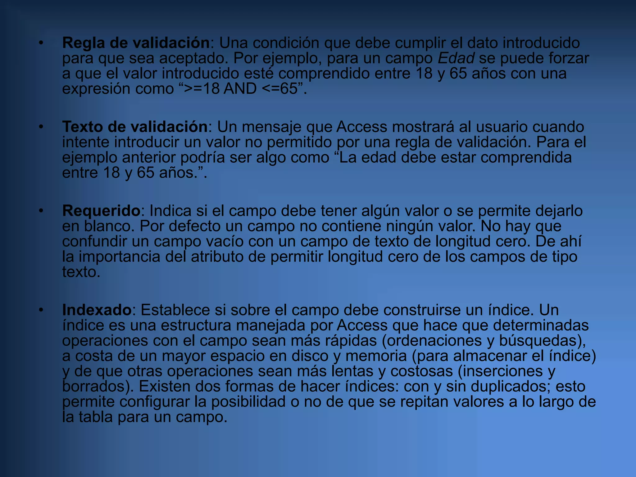 Hipervínculo: Un vínculo a un documento de Internet.     Cada uno de estos tipos dispone de atributos propios, por ejemplo, la precisión decimal y el rango de valores en los campos numéricos, frente a la longitud de cadena de los campos de tipo texto. Pero además existen una serie de atributos comunes, que se describen a continuación:Formato: define mediante una expresión el formato de los datos almacenados. Por ejemplo en campos numéricos define si se utilizan separadores de miles, o si el valor de interpreta como un porcentaje (%); en campos de texto puede forzar a que los caracteres se almacenen en mayúsculas; en campos lógicos si se utiliza SI/NO o VERDADERO/FALSO; etc. Al final del capítulo se incluye un anexo con los formatos de presentación de datos.Máscara de entrada: Fuerza a que los datos se introduzcan en un formato adecuado. Por ejemplo para un teléfono se puede ser interesante mostrar al usuario algo como “(__) ___‑__‑__”, de manera que no pueda introducir caracteres extraños. La máscara de entrada es un conjunto de tres datos que definen los caracteres admitidos, el formato presentado al usuario y el formato almacenado. Al final del capítulo se incluye un anexo con información sobre formatos de máscara de entrada. El atributo Formato prevalece sobre la máscara de entrada, de manera que, al editar los datos del campo, una vez introducidos siguiendo una determinada máscara, el contenido del campo se mostrará con el aspecto definido en el Formato y no con el de la máscara.