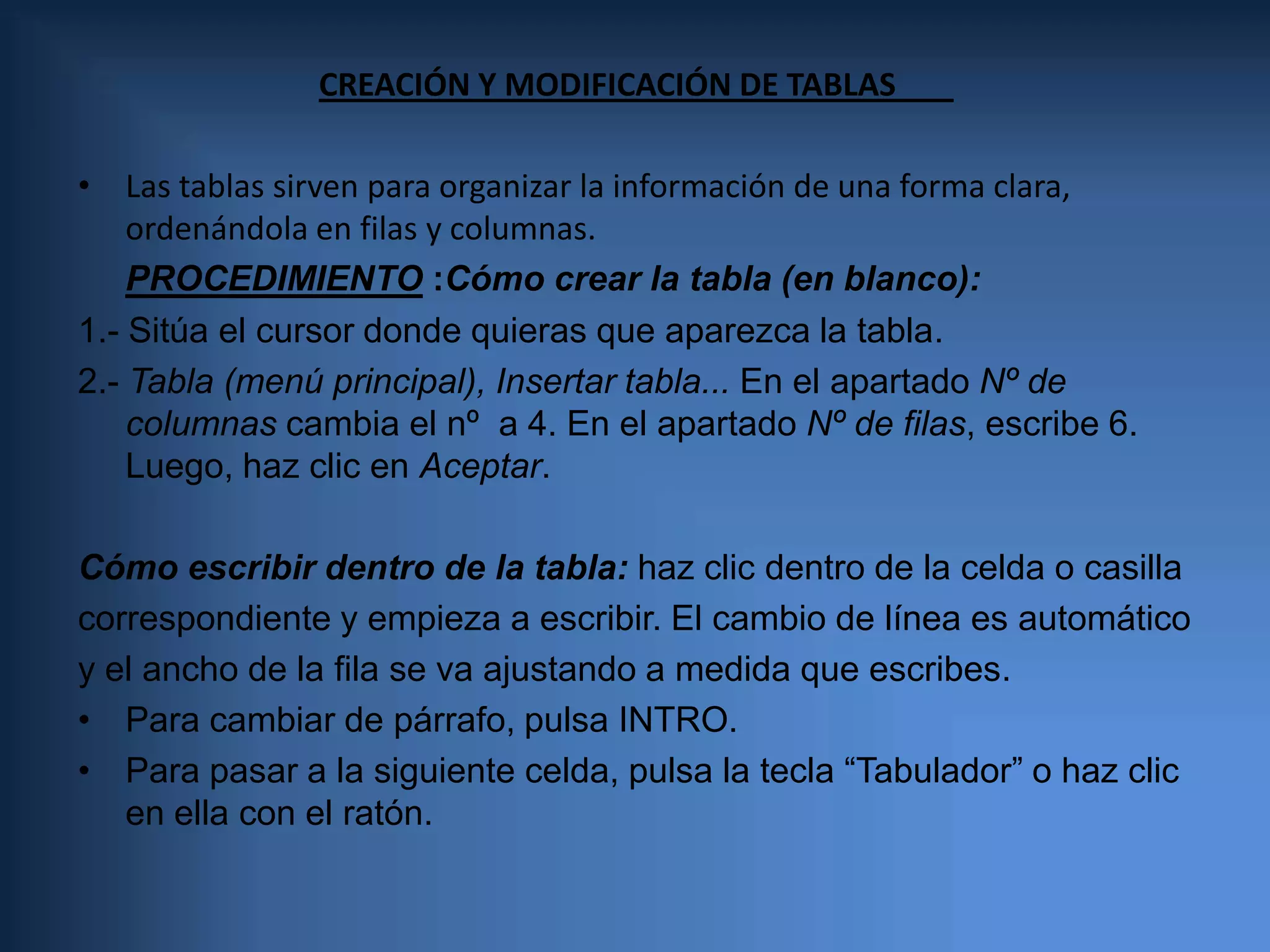 CREACIÓN Y MODIFICACIÓN DE TABLAS	  Las tablas sirven para organizar la información de una forma clara, ordenándola en filas y columnas. PROCEDIMIENTO:Cómo crear la tabla (en blanco):  1.- Sitúa el cursor donde quieras que aparezca la tabla. 2.- Tabla (menú principal), Insertar tabla... En el apartado Nº de columnas cambia el nº  a 4. En el apartado Nº de filas, escribe 6. Luego, haz clic en Aceptar. Cómo escribir dentro de la tabla: haz clic dentro de la celda o casillacorrespondiente y empieza a escribir. El cambio de línea es automáticoy el ancho de la fila se va ajustando a medida que escribes.Para cambiar de párrafo, pulsa INTRO.