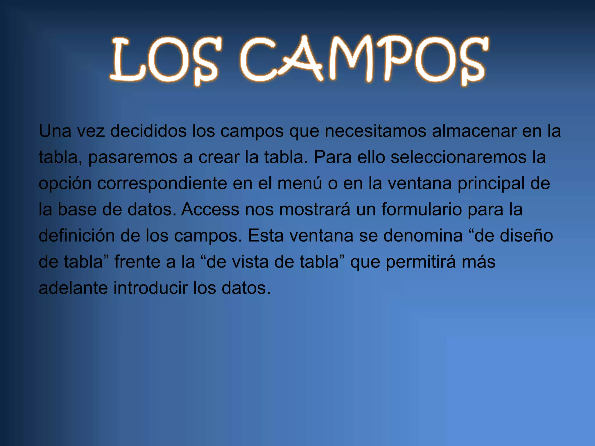 LOS CAMPOSUna vez decididos los campos que necesitamos almacenar en latabla, pasaremos a crear la tabla. Para ello seleccionaremos laopción correspondiente en el menú o en la ventana principal dela base de datos. Access nos mostrará un formulario para ladefinición de los campos. Esta ventana se denomina “de diseñode tabla” frente a la “de vista de tabla” que permitirá másadelante introducir los datos.