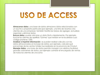Almacenar datos: una base de datos almacena datos relacionados con
un asunto o propósito particular (por ejemplo, una lista de recetas o los
clientes de una empresa); también facilita las tareas de agregar, actualizar,
organizar y eliminar datos.
Buscar datos: puede ubicarse un dato fácil y rápidamente. Por ejemplo,
buscar los clientes de apellido "Gómez" que residan en la localidad cuyo
código postal es 1200.
Analizar e imprimir información: se pueden realizar cálculos con los
datos almacenados en la base de datos; por ejemplo, calcular qué
porcentaje de las ventas totales fue realizado en la provincia de Chubut.
Manejar datos: una base de datos permite manejar con relativa facilidad
grandes volúmenes de datos, por ejemplo cambiar el encargado de ventas
de todos los clientes de una zona

 