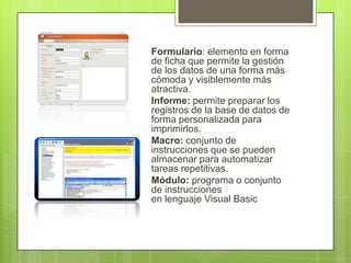 Formulario: elemento en forma
de ficha que permite la gestión
de los datos de una forma más
cómoda y visiblemente más
atractiva.
Informe: permite preparar los
registros de la base de datos de
forma personalizada para
imprimirlos.
Macro: conjunto de
instrucciones que se pueden
almacenar para automatizar
tareas repetitivas.
Módulo: programa o conjunto
de instrucciones
en lenguaje Visual Basic

 