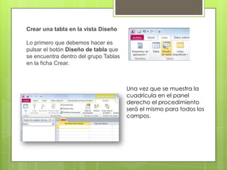 Crear una tabla en la vista Diseño
Lo primero que debemos hacer es
pulsar el botón Diseño de tabla que
se encuentra dentro del grupo Tablas
en la ficha Crear.

Una vez que se muestra la
cuadrícula en el panel
derecho el procedimiento
será el mismo para todos los
campos.

 