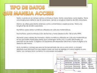 Texto: cuando en el campo vamos a introducir texto, tanto caracteres como dígitos. Tiene
una longitud por defecto de 50 caracteres, siendo su longitud máxima de 255 caracteres.
Memo: se utiliza para textos extensos como comentarios o explicaciones. Tiene una
longitud fija de 65.535 caracteres.
Numérico: para datos numéricos utilizados en cálculos matemáticos.
Fecha/Hora: para la introducción de fechas y horas desde el año 100 al año 9999.
Moneda: para valores de moneda y datos numéricos utilizados en cálculos matemáticos
en los que estén implicados datos que contengan entre uno y cuatro decimales. La
precisión es de hasta 15 dígitos a la izquierda del separador decimal y hasta 4 dígitos a la
derecha del mismo.
Auto numérico: número secuencial (incrementado de uno a uno) único, o número
aleatorio que Microsoft Access asigna cada vez que se agrega un nuevo registro a una
tabla. Los campos Auto numérico no se pueden actualizar.

 