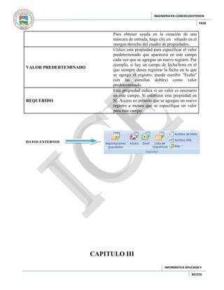 INGENIERIA EN COMERCIOEXTERIOR
FADE

VALOR PREDERTEMINADO

REQUERIDO

Para obtener ayuda en la creación de una
máscara de entrada, haga clic en situado en el
margen derecho del cuadro de propiedades.
Utilice esta propiedad para especificar el valor
predeterminado que aparecerá en este campo
cada vez que se agregue un nuevo registro. Por
ejemplo, si hay un campo de fecha/hora en el
que siempre desea registrar la fecha en la que
se agregó el registro, puede escribir "Fecha"
(sin las comillas dobles) como valor
predeterminado.
Esta propiedad indica si un valor es necesario
en este campo. Si establece esta propiedad en
Sí, Access no permite que se agregue un nuevo
registro a menos que se especifique un valor
para este campo.

DATOS EXTERNOS

CAPITULO III
INFORMATICA APLICADA II
ACCESS

 
