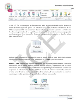 INGENIERIA EN COMERCIOEXTERIOR
FADE

TABLAS: Son las encargadas de almacenar los datos. El almacenamiento de los mismos se
realiza de forma organizada gracias a la estructura de las tablas, la buena estructuración de las
tablas es imprescindible para realizar con eficacia todas las operaciones necesarias. Las tablas son
los elementos principales. Si no hay tablas, no tienen sentido el resto de los elementos propios de
una base de datos. Si no tenemos los almacenes principales de información, es decir las tablas,
¿qué se puede hacer?

Unidad donde crearemos el conjunto de datos de nuestra base de datos. Estos datos estarán
ordenados en columnas verticales. Aquí definiremos los CAMPOS y sus características
CONSULTAS: Permiten dar respuesta a preguntas que se puedan plantear respecto a los datos
almacenados en las tablas, además permiten realizar cálculos y operaciones con los datos
almacenados. De esta forma se pueden filtrar los datos para trabajar únicamente con aquellos que
se precisen en cada momento. Permiten establecer una serie de criterios que aplicados sobre una
o varias tablas devuelven ciertos datos de éstas. Estos criterios, de cara a utilizarlos en sucesivas
ocasiones, se pueden guardar, en lo que se ha dado en llamar una consulta.

INFORMATICA APLICADA II
ACCESS

 