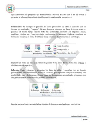 INGENIERIA EN COMERCIOEXTERIOR
FADE

aquí definiremos las preguntas que formularemos a la base de datos con el fin de extraer y
presentar la información resultante de diferentes formas (pantalla, impresora...)

Formularios: Se encargan de presentar los datos procedentes de tablas o consultas con un
formato personalizado y "elegante". De esta forma se presentan los datos de forma atractiva,
pudiendo al mismo tiempo realizar todas las operaciones habituales con registros: añadir,
modificar, eliminar, etc. Es mejor trabajar con los datos de las tablas viéndolos a través de un
formulario en vez de en forma de tabla de filas y columnas. Son la interfaz de los trabajos.

Elemento en forma de ficha que permite la gestión de los datos de una forma más cómoda y
visiblemente más atractiva.
Informes: Crean resúmenes y presentan los datos de tablas y consultas con un formato
personalizado, fundamentalmente de cara a "sacarlos" por impresora (aunque no siempre). Las
posibilidades para ello inmensas. De este modo los datos pueden ser analizados e impresos con
una gran calidad en cuanto a diseño, formato y distribución.

Permite preparar los registros de la base de datos de forma personalizada para imprimirlos.

INFORMATICA APLICADA II
ACCESS

 