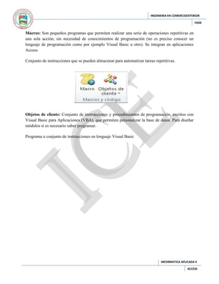 INGENIERIA EN COMERCIOEXTERIOR
FADE

Macros: Son pequeños programas que permiten realizar una serie de operaciones repetitivas en
una sola acción, sin necesidad de conocimientos de programación (no es preciso conocer un
lenguaje de programación como por ejemplo Visual Basic u otro). Se integran en aplicaciones
Access.
Conjunto de instrucciones que se pueden almacenar para automatizar tareas repetitivas.

Objetos de cliente: Conjunto de instrucciones y procedimientos de programación, escritos con
Visual Basic para Aplicaciones (VBA), que permiten personalizar la base de datos. Para diseñar
módulos sí es necesario saber programar.
Programa o conjunto de instrucciones en lenguaje Visual Basic

INFORMATICA APLICADA II
ACCESS

 