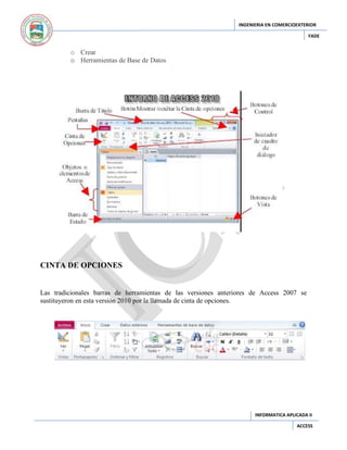 INGENIERIA EN COMERCIOEXTERIOR
FADE

o Crear
o Herramientas de Base de Datos

CINTA DE OPCIONES

Las tradicionales barras de herramientas de las versiones anteriores de Access 2007 se
sustituyeron en esta versión 2010 por la llamada de cinta de opciones.

INFORMATICA APLICADA II
ACCESS

 
