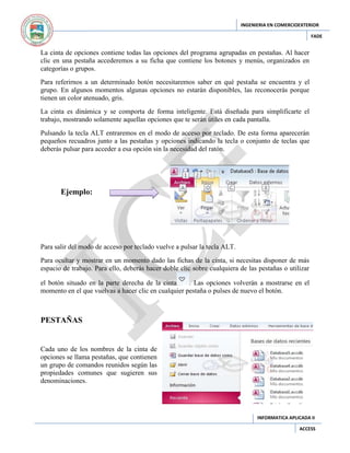 INGENIERIA EN COMERCIOEXTERIOR
FADE

La cinta de opciones contiene todas las opciones del programa agrupadas en pestañas. Al hacer
clic en una pestaña accederemos a su ficha que contiene los botones y menús, organizados en
categorías o grupos.
Para referirnos a un determinado botón necesitaremos saber en qué pestaña se encuentra y el
grupo. En algunos momentos algunas opciones no estarán disponibles, las reconocerás porque
tienen un color atenuado, gris.
La cinta es dinámica y se comporta de forma inteligente. Está diseñada para simplificarte el
trabajo, mostrando solamente aquellas opciones que te serán útiles en cada pantalla.
Pulsando la tecla ALT entraremos en el modo de acceso por teclado. De esta forma aparecerán
pequeños recuadros junto a las pestañas y opciones indicando la tecla o conjunto de teclas que
deberás pulsar para acceder a esa opción sin la necesidad del ratón.

Ejemplo:

Para salir del modo de acceso por teclado vuelve a pulsar la tecla ALT.
Para ocultar y mostrar en un momento dado las fichas de la cinta, si necesitas disponer de más
espacio de trabajo. Para ello, deberás hacer doble clic sobre cualquiera de las pestañas o utilizar
el botón situado en la parte derecha de la cinta
. Las opciones volverán a mostrarse en el
momento en el que vuelvas a hacer clic en cualquier pestaña o pulses de nuevo el botón.

PESTAÑAS

Cada uno de los nombres de la cinta de
opciones se llama pestañas, que contienen
un grupo de comandos reunidos según las
propiedades comunes que sugieren sus
denominaciones.

INFORMATICA APLICADA II
ACCESS

 