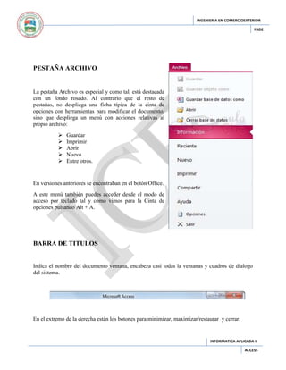INGENIERIA EN COMERCIOEXTERIOR
FADE

PESTAÑA ARCHIVO

La pestaña Archivo es especial y como tal, está destacada
con un fondo rosado. Al contrario que el resto de
pestañas, no despliega una ficha típica de la cinta de
opciones con herramientas para modificar el documento,
sino que despliega un menú con acciones relativas al
propio archivo:






Guardar
Imprimir
Abrir
Nuevo
Entre otros.

En versiones anteriores se encontraban en el botón Office.
A este menú también puedes acceder desde el modo de
acceso por teclado tal y como vimos para la Cinta de
opciones pulsando Alt + A.

BARRA DE TITULOS

Indica el nombre del documento ventana, encabeza casi todas la ventanas y cuadros de dialogo
del sistema.

En el extremo de la derecha están los botones para minimizar, maximizar/restaurar y cerrar.

INFORMATICA APLICADA II
ACCESS

 