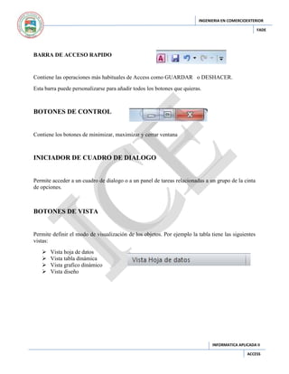 INGENIERIA EN COMERCIOEXTERIOR
FADE

BARRA DE ACCESO RAPIDO

Contiene las operaciones más habituales de Access como GUARDAR o DESHACER.
Esta barra puede personalizarse para añadir todos los botones que quieras.

BOTONES DE CONTROL

Contiene los botones de minimizar, maximizar y cerrar ventana

INICIADOR DE CUADRO DE DIALOGO

Permite acceder a un cuadro de dialogo o a un panel de tareas relacionadas a un grupo de la cinta
de opciones.

BOTONES DE VISTA

Permite definir el modo de visualización de los objetos. Por ejemplo la tabla tiene las siguientes
vistas:





Vista hoja de datos
Vista tabla dinámica
Vista grafico dinámico
Vista diseño

INFORMATICA APLICADA II
ACCESS

 