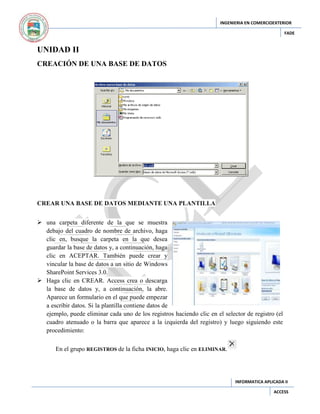 INGENIERIA EN COMERCIOEXTERIOR
FADE

UNIDAD II
CREACIÓN DE UNA BASE DE DATOS

CREAR UNA BASE DE DATOS MEDIANTE UNA PLANTILLA
 una carpeta diferente de la que se muestra
debajo del cuadro de nombre de archivo, haga
clic en, busque la carpeta en la que desea
guardar la base de datos y, a continuación, haga
clic en ACEPTAR. También puede crear y
vincular la base de datos a un sitio de Windows
SharePoint Services 3.0.
 Haga clic en CREAR. Access crea o descarga
la base de datos y, a continuación, la abre.
Aparece un formulario en el que puede empezar
a escribir datos. Si la plantilla contiene datos de
ejemplo, puede eliminar cada uno de los registros haciendo clic en el selector de registro (el
cuadro atenuado o la barra que aparece a la izquierda del registro) y luego siguiendo este
procedimiento:
En el grupo REGISTROS de la ficha INICIO, haga clic en ELIMINAR.

INFORMATICA APLICADA II
ACCESS

 