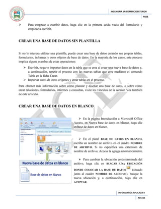 INGENIERIA EN COMERCIOEXTERIOR
FADE



Para empezar a escribir datos, haga clic en la primera celda vacía del formulario y
empiece a escribir.

CREAR UNA BASE DE DATOS SIN PLANTILLA

Si no le interesa utilizar una plantilla, puede crear una base de datos creando sus propias tablas,
formularios, informes y otros objetos de base de datos. En la mayoría de los casos, este proceso
implica alguna o ambas de estas operaciones:
 Escribir, pegar o importar datos en la tabla que se crea al crear una nueva base de datos y,
a continuación, repetir el proceso con las nuevas tablas que cree mediante el comando
Tabla en la ficha Crear.
 Importar datos de otros orígenes y crear tablas en el proceso.
Para obtener más información sobre cómo planear y diseñar una base de datos, o sobre cómo
crear relaciones, formularios, informes o consultas, visite los vínculos de la sección Vea también
de este artículo.

CREAR UNA BASE DE DATOS EN BLANCO
 En la página Introducción a Microsoft Office
Access, en Nueva base de datos en blanco, haga clic
enBase de datos en blanco.

 En el panel BASE DE DATOS EN BLANCO,
escriba un nombre de archivo en el cuadro NOMBRE
DE ARCHIVO. Si no especifica una extensión de
nombre de archivo, Access la agrega automáticamente.
 Para cambiar la ubicación predeterminada del
archivo, haga clic en BUSCAR UNA UBICACIÓN
(situado
junto al cuadro NOMBRE DE ARCHIVO), busque la
nueva ubicación y, a continuación, haga clic en
ACEPTAR.
DONDE COLOCAR LA BASE DE DATOS

INFORMATICA APLICADA II
ACCESS

 