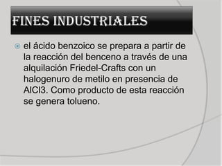 FINES INDUSTRIALES
   el ácido benzoico se prepara a partir de
    la reacción del benceno a través de una
    alquilación Friedel-Crafts con un
    halogenuro de metilo en presencia de
    AlCl3. Como producto de esta reacción
    se genera tolueno.
 