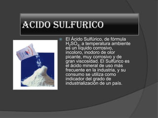 ACIDO SULFURICO
         El Ácido Sulfúrico, de fórmula
          H2SO4, a temperatura ambiente
          es un líquido corrosivo,
          incoloro, inodoro de olor
          picante, muy corrosivo y de
          gran viscosidad. El Sulfúrico es
          el ácido mineral de uso más
          frecuente en la industria, y su
          consumo se utiliza como
          indicador del grado de
          industrialización de un país.
 