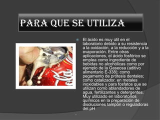PARA QUE SE UTILIZA
             El ácido es muy útil en el
              laboratorio debido a su resistencia
              a la oxidación, a la reducción y a la
              evaporación. Entre otras
              aplicaciones, el ácido fosfórico se
              emplea como ingrediente de
              bebidas no alcohólicas como por
              ejemplo de la Gaseosa (aditivo
              alimentario E-338); como
              pegamento de prótesis dentales;
              como catalizador, en metales
              inoxidables y para fosfatos que se
              utilizan como ablandadores de
              agua, fertilizantes y detergentes.
              Muy utilizado en laboratorios
              químicos en la preparación de
              disoluciones tampón o reguladoras
              del pH
          .
 