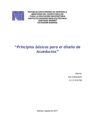 REPÚBLICA BOLIVARIANA DE VENEZUELA
MINISTERIO DEL PODER POPULAR
PARA LA EDUCACIÓN UNIVERSITARIA
INSTITUTO UNIVERSITARIO POLITÉCNICO
“SANTIAGO MARIÑO”
EXTENSIÓN BARINAS
“Principios básicos para el diseño de
Acueductos”
Alumna:
Ana Colmenares
C.I. 21.310.708
Barinas, Agosto de 2017
 