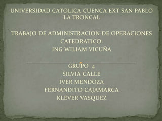 UNIVERSIDAD CATOLICA CUENCA EXT SAN PABLO
               LA TRONCAL

TRABAJO DE ADMINISTRACION DE OPERACIONES
              CATEDRATICO:
            ING WILIAM VICUÑA

                GRUPO 4
              SILVIA CALLE
             IVER MENDOZA
         FERNANDITO CAJAMARCA
            KLEVER VASQUEZ
 