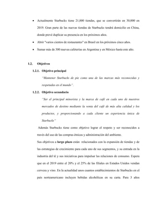  Actualmente Starbucks tiene 21,000 tiendas, que se convertirán en 30,000 en
2019. Gran parte de las nuevas tiendas de Starbucks tendrá domicilio en China,
donde prevé duplicar su presencia en los próximos años.
 Abrir "varios cientos de restaurantes" en Brasil en los próximos cinco años.
 Sumar más de 300 nuevas cafeterías en Argentina y en México hasta este año.
1.2. Objetivos
1.2.1. Objetivo principal
“Mantener Starbucks de pie como una de las marcas más reconocidas y
respetadas en el mundo”.
1.2.2. Objetivo secundario
“Ser el principal minorista y la marca de café en cada uno de nuestros
mercados de destino mediante la venta del café de más alta calidad y los
productos, y proporcionando a cada cliente un experiencia única de
Starbucks”
Además Starbucks tiene como objetivo lograr el respeto y ser reconocidos a
través del uso de las compras étnicas y administración del ambiente.
Sus objetivos a largo plazo están relacionados con la expansión de tiendas y de
las estrategias de crecimiento para cada uno de sus segmentos, y su entrada en la
industria del té y sus iniciativas para impulsar las relaciones de consumo. Espera
que en el 2019 entre el 20% y el 25% de las filiales en Estados Unidos vendan
cerveza y vino. En la actualidad unos cuantos establecimientos de Starbucks en el
país norteamericano incluyen bebidas alcohólicas en su carta. Para 3 años
 