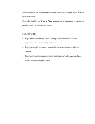Starbucks espera ser una empresa altamente conocida y aceptada en un 100% a
nivel intencional.
Dentro de los objetivos de corto Plazo tenemos que se espera que en un año, se
expanda en un 5% internacional mente.
BIBLIOGRAFÍA
 http://www.elmundo.com.ve/noticias/negocios/consumo/-cerveza-en-
starbucks--estos-son-los-planes-de-la-.aspx
 http://gestion.pe/empresas/cerveza-starbucks-estos-son-planes-cafeteria-
2116385
 http://americaeconomia.com/negocios-industrias/starbucks-presenta-planes-
de-crecimiento-en-america-latina
 
