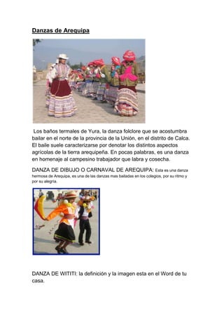 Danzas de Arequipa
Los baños termales de Yura, la danza folclore que se acostumbra
bailar en el norte de la provincia de la Unión, en el distrito de Calca.
El baile suele caracterizarse por denotar los distintos aspectos
agrícolas de la tierra arequipeña. En pocas palabras, es una danza
en homenaje al campesino trabajador que labra y cosecha.
DANZA DE DIBUJO O CARNAVAL DE AREQUIPA: Esta es una danza
hermosa de Arequipa, es una de las danzas mas bailadas en los colegios, por su ritmo y
por su alegrìa.
DANZA DE WITITI: la definición y la imagen esta en el Word de tu
casa.
 