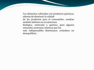 Los alimentos cultivados con productos químicos,
además de disminuir la calidad
de los productos para el consumidor, resultan
también dañinos en su estructura
biológica, molecular y química, pues algunos
minerales aumentan mientras que los
más indispensables disminuyen, creándose un
desequilibrio.
 