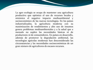 La agro ecología se ocupa de mantener una agricultura
productiva que optimice el uso de recursos locales y
minimice el negativo impacto medioambiental y
socioeconómico de las nuevas tecnologías. En los países
industrializados, la agricultura moderna con su
maximización de rendimientos y alto uso de insumos
genera problemas medioambientales y a la salud que a
menudo no suplen las necesidades básicas ni de
productores ni de consumidores. En países en desarrollo,
además de promover la degradación ambiental, las
tecnologías agrícolas modernas han desconsiderado las
circunstancias y las necesidades socioeconómicas de un
gran número de agricultores de escasos recursos.
 
