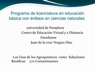 Programa de licenciatura en educación
básica con énfasis en ciencias naturales
universidad de Pamplona
Centro de Educación Virtual y a Distancia
Estudiante
Juan de la cruz Vergara Díaz
Los Usos de los Agroquímicos como Soluciones
Benéficas y/o Contaminantes
 