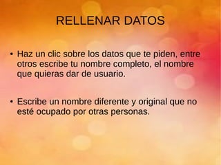 RELLENAR DATOS
● Haz un clic sobre los datos que te piden, entre
otros escribe tu nombre completo, el nombre
que quieras dar de usuario.
● Escribe un nombre diferente y original que no
esté ocupado por otras personas.
 