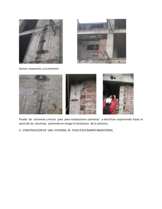 Aceros expuestos a la corrocion
Picado de columnas y muros para para instalaciones sanitarias y electricas exponiendo hasta el
acero de las columnas poniendo en riesgo la resistencia de la columna.
2.- CONSTRUCCION DE UNA VIVIENDA JR. PUCA PUCA BARRIO MAGISTERIAL
 