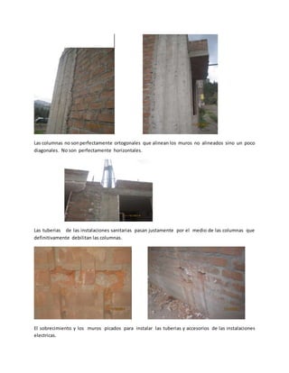 Las columnas no sonperfectamente ortogonales que alinean los muros no alineados sino un poco
diagonales. No son perfectamente horizontales.
Las tuberias de las instalaciones sanitarias pasan justamente por el medio de las columnas que
definitivamente debilitan las columnas.
El sobrecimiento y los muros picados para instalar las tuberias y accesorios de las instalaciones
electricas.
 
