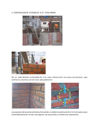3.- CONSTRUCCION DE VIVIENDA EN EL JR. TUPAC AMARU
No se están dejando los dentados de 5 cm como mínimo entre los muros y las columnas para
confinar las columnas con los muros adecuadamente.
Los espesoresde lasjuntasverticalesyhorizontales no deben excederse de de 1.5 cm de espesor para
evitar debilitamiento en este caso algunos son muy anchas y exceden esta observación.
 