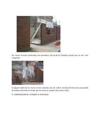 Los muros no estan construidos con plomada y mal uso de los frotachos puesto que se ven muy
irregulares.
En algunos lados de los muros se han colocado mas de 1.20 m de altura de los muros por jornada
de trabajo poniendo en riesgo que los muros se puedan caer y otras fallas.
4.- CONSTRUCCION DE VIVIENDA JR. AYACUCHO
 