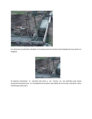 Las columnas no están bien ubicadas en la construcción asi mismo el acero dejado son muy cortas en
longitud .
Se observa claramente la corrosión del acero y los mismos no son verticales esto traerá
consecuenciasposteriores en el empalme de los aceros que deben de ser en este caso 50 cm como
mínimo para acero de ½
 