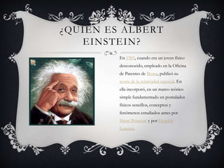 ¿QUIÉN ES ALBERT
EINSTEIN?
En 1905, cuando era un joven físico
desconocido, empleado en la Oficina
de Patentes de Berna, publicó su
teoría de la relatividad especial. En
ella incorporó, en un marco teórico
simple fundamentado en postulados
físicos sencillos, conceptos y
fenómenos estudiados antes por
Henri Poincaré y por Hendrik
Lorentz.