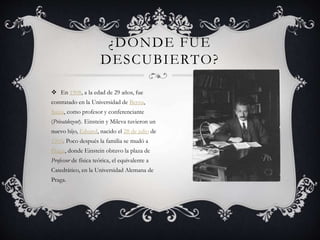 ¿DONDE FUE
DESCUBIERTO?
En 1908, a la edad de 29 años, fue
contratado en la Universidad de Berna,
Suiza, como profesor y conferenciante
(Privatdozent). Einstein y Mileva tuvieron un
nuevo hijo, Eduard, nacido el 28 de julio de
1910. Poco después la familia se mudó a
Praga, donde Einstein obtuvo la plaza de
Professor de física teórica, el equivalente a
Catedrático, en la Universidad Alemana de
Praga.