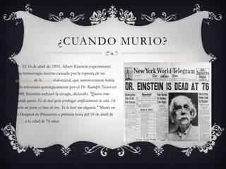 ¿CUANDO MURIO?
El 16 de abril de 1955, Albert Einstein experimentó
una hemorragia interna causada por la ruptura de un
aneurisma de la aorta abdominal, que anteriormente había
sido reforzada quirúrgicamente por el Dr. Rudolph Nissen en
1948. Einstein rechazó la cirugía, diciendo: "Quiero irme
cuando quiero. Es de mal gusto prolongar artificialmente la vida. He
hecho mi parte, es hora de irse. Yo lo haré con elegancia." Murió en
el Hospital de Princeton a primera hora del 18 de abril de
1955 a la edad de 76 años