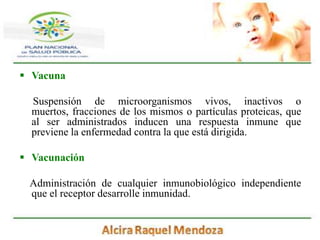 VacunaSuspensión de microorganismos vivos, inactivos o muertos, fracciones de los mismos o partículas proteicas, que al ser administrados inducen una respuesta inmune que previene la enfermedad contra la que está dirigida.Vacunación     Administración de cualquier inmunobiológico independiente que el receptor desarrolle inmunidad.