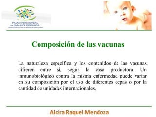 Composición de las vacunasLa naturaleza específica y los contenidos de las vacunas difieren entre sí, según la casa productora. Un inmunobiológico contra la misma enfermedad puede variar en su composición por el uso de diferentes cepas o por la cantidad de unidades internacionales.