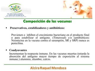 Composición de las vacunasPreservativos, estabilizadores y antibióticos:Previenen o  inhiben el crecimiento bacteriano en el producto final o para estabilizar el antígeno. (Timerosal) y/o (antibióticos: Neomicina en la vacuna contra el sarampión, SR y SRP) nunca es penicilina.Coadyuvantes      Incrementan la respuesta inmune. En las vacunas muertas (retarda la absorción del antígeno mayor tiempo de exposición al sistema inmune.) aluminio, alumbre, calcio.