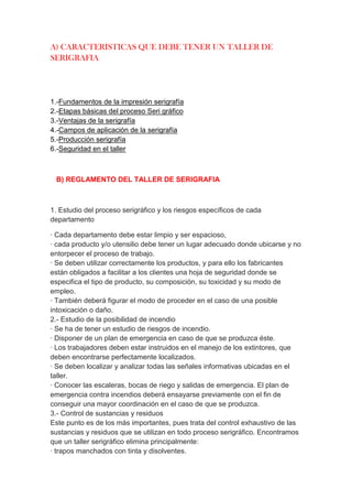 A) CARACTERISTICAS QUE DEBE TENER UN TALLER DE
SERIGRAFIA




1.-Fundamentos de la impresión serigrafía
2.-Etapas básicas del proceso Seri gráfico
3.-Ventajas de la serigrafía
4.-Campos de aplicación de la serigrafía
5.-Producción serigrafía
6.-Seguridad en el taller



 B) REGLAMENTO DEL TALLER DE SERIGRAFIA



1. Estudio del proceso serigráfico y los riesgos específicos de cada
departamento

· Cada departamento debe estar limpio y ser espacioso,
· cada producto y/o utensilio debe tener un lugar adecuado donde ubicarse y no
entorpecer el proceso de trabajo.
· Se deben utilizar correctamente los productos, y para ello los fabricantes
están obligados a facilitar a los clientes una hoja de seguridad donde se
especifica el tipo de producto, su composición, su toxicidad y su modo de
empleo.
· También deberá figurar el modo de proceder en el caso de una posible
intoxicación o daño.
2.- Estudio de la posibilidad de incendio
· Se ha de tener un estudio de riesgos de incendio.
· Disponer de un plan de emergencia en caso de que se produzca éste.
· Los trabajadores deben estar instruidos en el manejo de los extintores, que
deben encontrarse perfectamente localizados.
· Se deben localizar y analizar todas las señales informativas ubicadas en el
taller.
· Conocer las escaleras, bocas de riego y salidas de emergencia. El plan de
emergencia contra incendios deberá ensayarse previamente con el fin de
conseguir una mayor coordinación en el caso de que se produzca.
3.- Control de sustancias y residuos
Este punto es de los más importantes, pues trata del control exhaustivo de las
sustancias y residuos que se utilizan en todo proceso serigráfico. Encontramos
que un taller serigráfico elimina principalmente:
· trapos manchados con tinta y disolventes.
 
