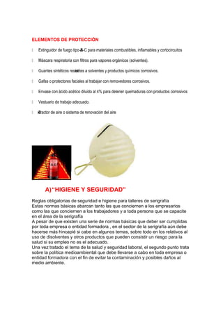 ELEMENTOS DE PROTECCIÓN

 Extinguidor de fuego tipo-B-C para materiales combustibles, inflamables y cortocircuitos
                            A

 Máscara respiratoria con filtros para vapores orgánicos (solventes).

 Guantes sintéticos resist a solventes y productos químicos corrosivos.
                        entes

 Gafas o protectores faciales al trabajar con removedores corrosivos.

 Envase con ácido acético diluido al 4% para detener quemaduras con productos corrosivos

 Vestuario de trabajo adecuado.

 xtractor de aire o sistema de renovación del aire
   E




        A) “HIGIENE Y SEGURIDAD”
Reglas obligatorias de seguridad e higiene para talleres de serigrafía
Estas normas básicas abarcan tanto las que conciernen a los empresarios
como las que conciernen a los trabajadores y a toda persona que se capacite
en el área de la serigrafía
A pesar de que existen una serie de normas básicas que deber ser cumplidas
por toda empresa o entidad formadora , en el sector de la serigrafía aún debe
hacerse más hincapié si cabe en algunos temas, sobre todo en los relativos al
uso de disolventes y otros productos que pueden consistir un riesgo para la
salud si su empleo no es el adecuado.
Una vez tratado el tema de la salud y seguridad laboral, el segundo punto trata
sobre la política medioambiental que debe llevarse a cabo en toda empresa o
entidad formadora con el fin de evitar la contaminación y posibles daños al
medio ambiente.
 