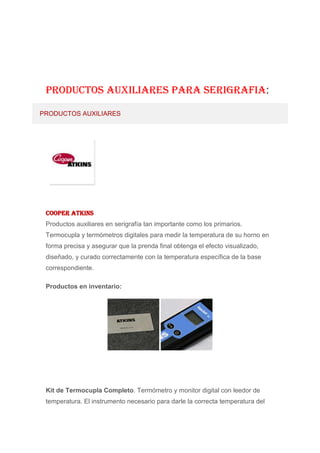 PRODUCTOS AUXILIARES PARA SERIGRAFIA:

PRODUCTOS AUXILIARES




 Cooper Atkins
 Productos auxiliares en serigrafía tan importante como los primarios.
 Termocupla y termómetros digitales para medir la temperatura de su horno en
 forma precisa y asegurar que la prenda final obtenga el efecto visualizado,
 diseñado, y curado correctamente con la temperatura específica de la base
 correspondiente.

 Productos en inventario:




 Kit de Termocupla Completo. Termómetro y monitor digital con leedor de
 temperatura. El instrumento necesario para darle la correcta temperatura del
 
