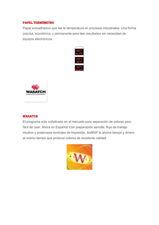 Papel Termómetro
Papel autoadhesivo que lee la temperatura en procesos industriales. Una forma
precisa, económica, y permanente para leer resultados sin necesidad de
equipos electrónicos.




Wasatch
El programa más sofisticado en el mercado para separación de colores pero
fácil de usar. Ahora en Español! Con preparación sencilla, flujo de trabajo
intuitivo y poderosos controles de impresión, SoftRIP le ahorra tiempo y dinero
al mismo tiempo que produce colores de excelente calidad.
 