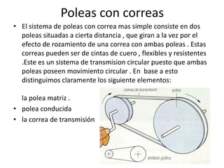 Poleas con correas
• El sistema de poleas con correa mas simple consiste en dos
poleas situadas a cierta distancia , que giran a la vez por el
efecto de rozamiento de una correa con ambas poleas . Estas
correas pueden ser de cintas de cuero , flexibles y resistentes
.Este es un sistema de transmision circular puesto que ambas
poleas poseen movimiento circular . En base a esto
distinguimos claramente los siguiente elementos:
la polea matriz .
• polea conducida
• la correa de transmisión
 