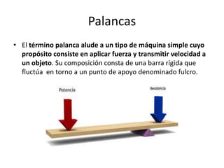 Palancas
• El término palanca alude a un tipo de máquina simple cuyo
propósito consiste en aplicar fuerza y transmitir velocidad a
un objeto. Su composición consta de una barra rígida que
fluctúa en torno a un punto de apoyo denominado fulcro.
 
