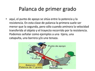 Palanca de primer grado
• aquí, el punto de apoyo se sitúa entre la potencia y la
resistencia. En esta clase de palanca la primera suele ser
menor que la segunda, pero sólo cuando aminora la velocidad
transferida al objeto y el trayecto recorrido por la resistencia.
Podemos señalar como ejemplos a una tijera, una
catapulta, una barrera y/o una tenaza.
 