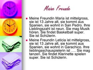 Maine FreundeMeineFreundinMariaistmittelgross, sieist 13 Jahrealt, siekommtausSpanien, siewohnt in San Pedro. IhreLieblingszahlistneun. SiemagMusikhören. SiefindetBasketballsuper. SieistSchülerin. MeineFreundinLeticia istmittelgross, sieist 13 Jahrealt, siekommtausSpanien, siewohnt in Garachico. Ihrelieblingsschauspielerinist…. Siemagtanzen. SiefindetKlarinettespielensuper. SieistSchülerin.